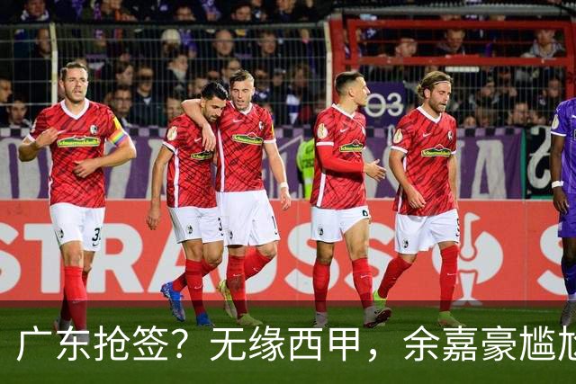 广东抢签？无缘西甲，余嘉豪尴尬，下家3选1，朱芳雨官宣表态